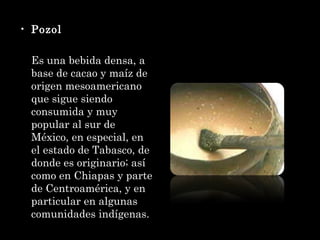 Pozol Es una bebida densa, a base de cacao y maíz de origen mesoamericano que sigue siendo consumida y muy popular al sur de México, en especial, en el estado de Tabasco, de donde es originario; así como en Chiapas y parte de Centroamérica, y en particular en algunas comunidades indígenas. 