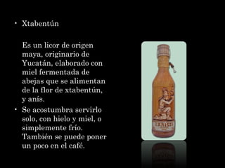 Xtabentún Es un licor de origen maya, originario de Yucatán, elaborado con miel fermentada de abejas que se alimentan de la flor de xtabentún, y anís. Se acostumbra servirlo solo, con hielo y miel, o simplemente frío. También se puede poner un poco en el café. 