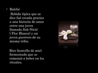 Balché  Bebida típica que se dice fué creada gracias a una historia de amor entre una joven llamada Sak-Nicté ( Flor Blanca) y un joven guerrero de su misma tribu.  Rico licorcillo de miel fermentado que se comenzó a beber en los rituales.  