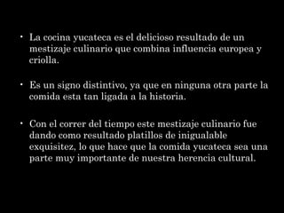 La cocina yucateca es el delicioso resultado de un mestizaje culinario que combina influencia europea y criolla. Es un signo distintivo, ya que en ninguna otra parte la comida esta tan ligada a la historia. Con el correr del tiempo este mestizaje culinario fue dando como resultado platillos de inigualable exquisitez, lo que hace que la comida yucateca sea una parte muy importante de nuestra herencia cultural. 