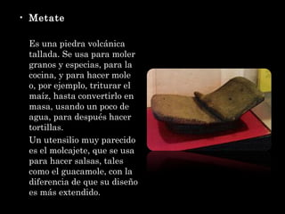 Metate Es una piedra volcánica tallada. Se usa para moler granos y especias, para la cocina, y para hacer mole o, por ejemplo, triturar el maíz, hasta convertirlo en masa, usando un poco de agua, para después hacer tortillas. Un utensilio muy parecido es el molcajete, que se usa para hacer salsas, tales como el guacamole, con la diferencia de que su diseño es más extendido. 