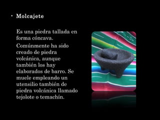 Molcajete Es una piedra tallada en forma cóncava. Comúnmente ha sido creado de piedra volcánica, aunque también los hay elaborados de barro. Se muele empleando un utensilio también de piedra volcánica llamado tejolote o temachín. 