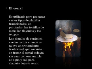 El comal Es utilizado para preparar varios tipos de platillos tradicionales, en particular, las tortillas de maíz, las tlayudas y los totopos. Los cómales de cerámica suelen recibir cuando es nuevo un tratamiento tradicional, que consiste en frotar el comal todavía sin usar con una mezcla de agua y cal, para después dejarlo secar. 