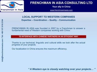 FRENCHMAN IN ASIA CONSULTING LTD
                                                                                               Your ally in China
                                                                                            www.frenchmaninasia.com
                                                                                            www frenchmaninasia com


                                                              LOCAL SUPPORT TO WESTERN COMPANIES
                                              04




                                                             Expertise – Coordination – Quality – Communication
           maninasia.co / Tel: +86 137 5118 210




                                                   FRENCHMAN IN ASIA was founded in 2007 by a Frenchman to answer a
                                                   fundamental need of Western companies working with China :

                                                          TO INTERFACE WITH CHINESE PARTNERS IN AN EFFICIENT WAY
                      om




                                                   Thanks to our technical, linguistic and cultural skills we look after the actual
                                                   progress of your projects.
                                                   Our localization in China ensures the maximum efficiency.
info@frenchm




                                                                    ‘’ A Western eye is closely watching over your projects… ‘’
 