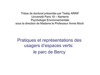 Thèse de doctorat présentée par Teddy ARRIF Université Paris 10 – Nanterre Psychologie Environnementale sous la direction de Madame le Professeur Annie Moch  Pratiques et représentations des usagers d’espaces verts:  le parc de Bercy 