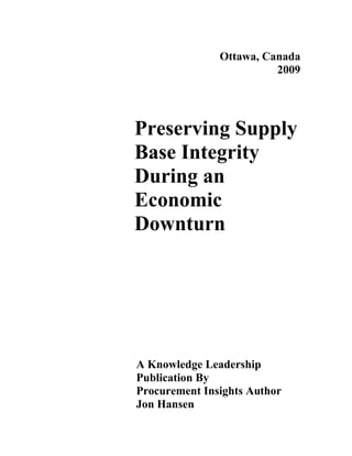 Ottawa, Canada
                         2009




Preserving Supply
Base Integrity
During an
Economic
Downturn




A Knowledge Leadership
Publication By
Procurement Insights Author
Jon Hansen
 