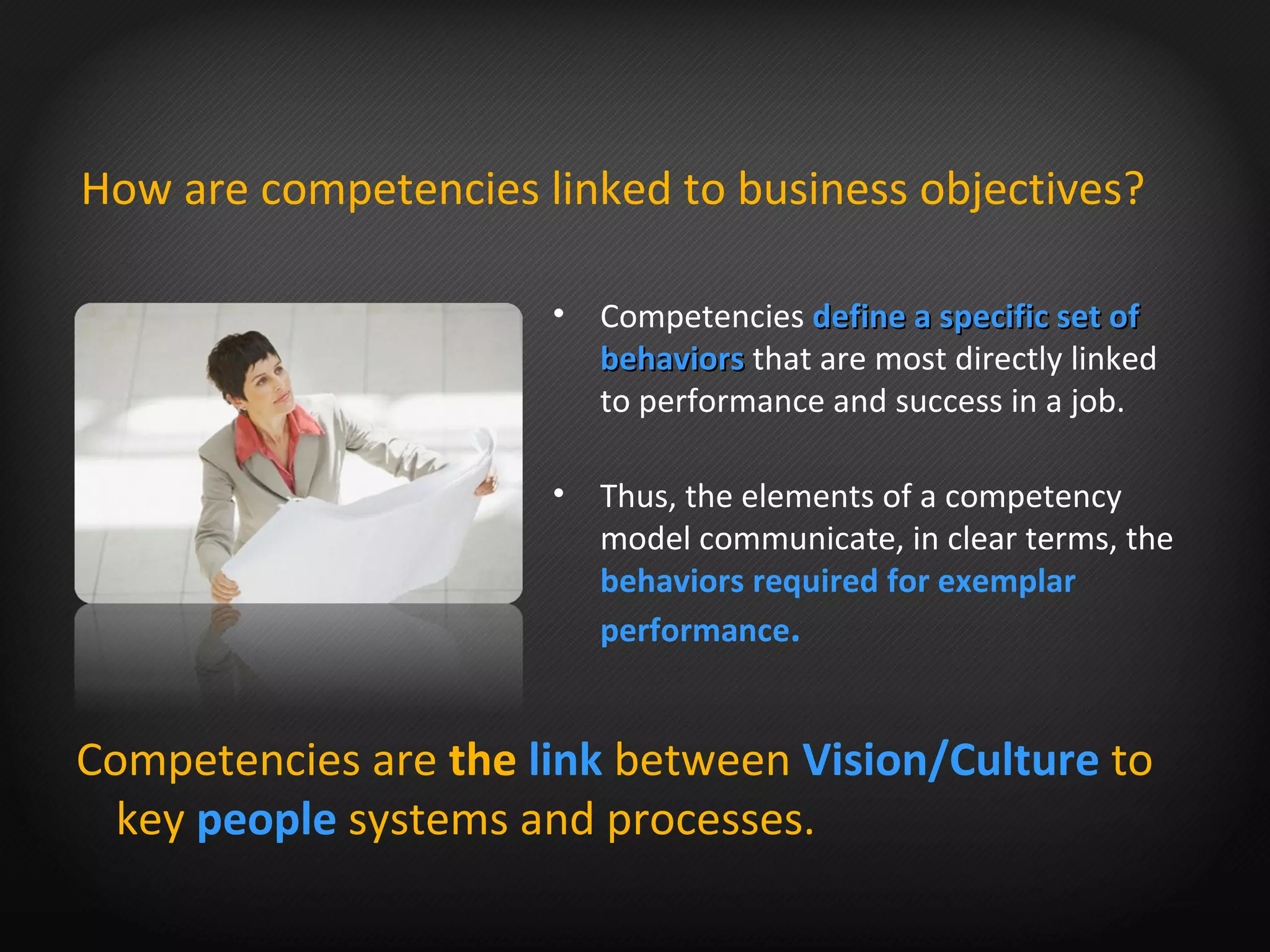 Competencies   define a specific set of behaviors  that are most directly linked to performance and success in a job. Thus, the elements of a competency model communicate, in clear terms, the  behaviors required for exemplar performance .   How are competencies linked to business objectives? Competencies are  the  link  between   Vision/Culture  to key  people   systems and processes. 