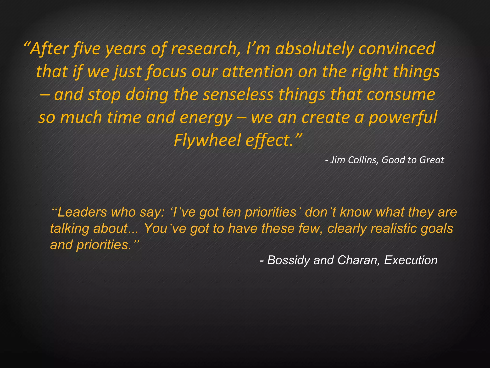 “ After five years of research, I’m absolutely convinced that if we just focus our attention on the right things – and stop doing the senseless things that consume so much time and energy – we an create a powerful Flywheel effect.” - Jim Collins, Good to Great “ Leaders who say:  ‘ I ’ ve got ten priorities ’  don ’ t know what they are talking about …  You ’ ve got to have these few, clearly realistic goals and priorities. ”   - Bossidy and Charan, Execution 