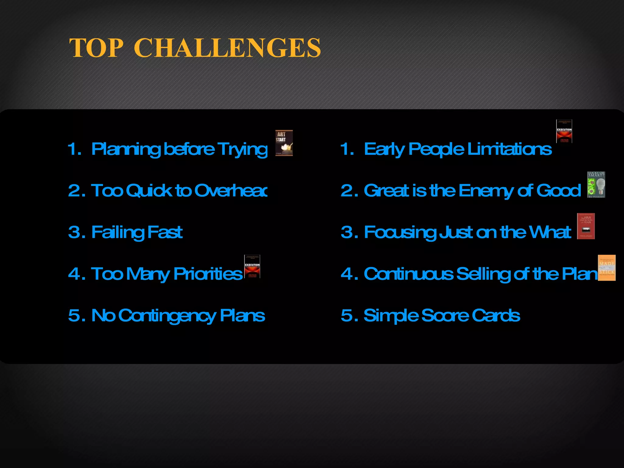 TOP CHALLENGES Planning before Trying Too Quick to Overhead Failing Fast Too Many Priorities No Contingency Plans Early People Limitations Great is the Enemy of Good Focusing Just on the What Continuous Selling of the Plan Simple Score Cards  