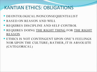 KANTIAN ETHICS: OBLIGATIONS DEONTOLOGICAL/NONCONSEQUENTIALIST BASED ON REASON AND WILL REQUIRES DISCIPLINE AND SELF CONTROL REQUIRES DOING  THE RIGHT THING  FOR  THE RIGHT REASON ETHICS IS NOT CONTINGENT UPON ONE’S FEELINGS NOR UPON THE CULTURE; RATHER, IT IS ABSOLUTE (CATEGORICAL) 