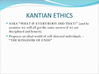 KANTIAN ETHICS ASKS “WHAT IF EVERYBODY DID THAT?” (and he assumes we will all get the same answer if we are disciplined and honest) Proposes an ideal world of self-directed individuals -- “THE KINGDOM OF ENDS” 