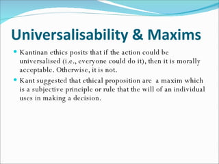 Universalisability & Maxims Kantinan ethics posits that if the action could be universalised (i.e., everyone could do it), then it is morally acceptable. Otherwise, it is not. Kant suggested that ethical proposition are  a maxim which is a subjective principle or rule that the will of an individual uses in making a decision. 