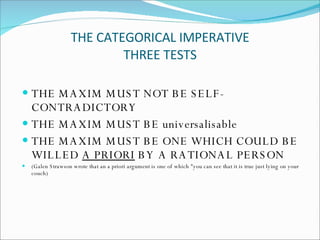 THE CATEGORICAL IMPERATIVE THREE TESTS THE MAXIM MUST NOT BE SELF-CONTRADICTORY THE MAXIM MUST BE universalisable THE MAXIM MUST BE ONE WHICH COULD BE WILLED  A PRIORI  BY A RATIONAL PERSON ( Galen Strawson wrote that an a priori argument is one of which "you can see that it is true just lying on your couch) 