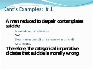 Kant’s Examples:  # 1 A man reduced to despair contemplates suicide: Is suicide universalisable?   No! Does it treat oneself as a means or as an end?   As a means. Therefore, the categorical imperative dictates that suicide is morally wrong. 