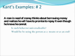Kant’s Examples: # 2 A man in need of money thinks about borrowing money and realizes he will have to promise to repay it even though he knows he cannot. Is such behavior universalisable? Would he be using the person as a  means or as an end? 