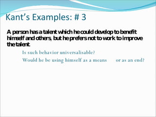 Kant’s Examples: # 3 A person has a talent which he could develop to benefit himself and others, but he prefers not to work to improve the talent. Is such behavior universalisable? Would he be using himself as a means  or as an end? 