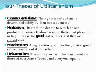 Four Theses of Utilitarianism Consequentialism:  The rightness of actions is determined solely by their consequences. Hedonism:  Utility is the degree to which an act produces pleasure. Hedonism is the thesis that pleasure or happiness is the  good  that we seek and that we  should  seek. Maximalism : A right action produces the greatest good consequences and the least bad. Universalism:  The consequences to be considered are those of everyone affected, and everyone equally. 