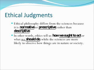 Ethical Judgments Ethical philosophy differs from the sciences because it is  normative  or  prescriptive , rather than  descriptive . In other words, ethics tell us  how  we ought to act  or what  we  should do , while the sciences are more likely to observe how things are in nature or society. 