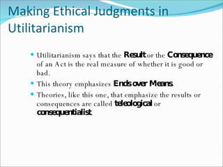 Making Ethical Judgments in Utilitarianism Utilitarianism says that the  Result  or the  Consequence  of an Act is the real measure of whether it is good or bad. This theory emphasizes  Ends over Means. Theories, like this one, that emphasize the results or consequences are called  teleological  or  consequentialist . 