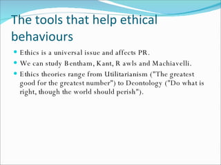 The tools that help ethical behaviours Ethics is a universal issue and affects PR. We can study Bentham, Kant, R awls and Machiavelli. Ethics theories range from Utilitarianism ("The greatest good for the greatest number") to Deontology ("Do what is right, though the world should perish"). 