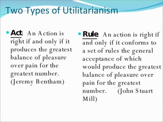 Two Types of Utilitarianism Rule :  An action is right if and only if it conforms to a set of rules the general acceptance of which would produce the greatest balance of pleasure over pain for the greatest number.  (John Stuart Mill) Act :  An Action is right if and only if it produces the greatest balance of pleasure over pain for the greatest number.  (Jeremy Bentham) 
