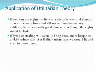 Application of Utilitarian Theory If you can use eighty soldiers as a decoy in war, and thereby attack an enemy force and kill several hundred enemy soldiers, that is a morally good choice even though the eighty might be lost. If lying or stealing will actually bring about more happiness and/or reduce pain, Act Utilitarianism says we  should  lie and steal in those cases. 
