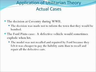 Application of Utilitarian Theory Actual Cases The decision at Coventry during WWII.  The decision was made not to inform the town that they would be bombed. The Ford Pinto case:  A defective vehicle would sometimes explode when hit. The model was not recalled and repaired by Ford because they felt it was cheaper to pay the liability suits than to recall and repair all the defective cars. 
