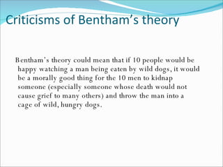 Criticisms of Bentham’s theory Bentham’s theory could mean that if 10 people would be happy watching a man being eaten by wild dogs, it would be a morally good thing for the 10 men to kidnap someone (especially someone whose death would not cause grief to many others) and throw the man into a cage of wild, hungry dogs. 