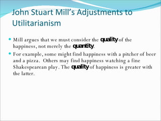 John Stuart Mill’s Adjustments to Utilitarianism Mill argues that we must consider the  quality  of the happiness, not merely the  quantity . For example, some might find happiness with a pitcher of beer and a pizza.  Others may find happiness watching a fine Shakespearean play. The  quality  of happiness is greater with the latter.  