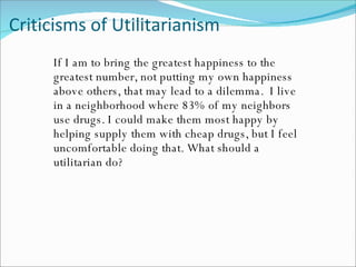 Criticisms of Utilitarianism If I am to bring the greatest happiness to the greatest number, not putting my own happiness above others, that may lead to a dilemma.  I live in a neighborhood where 83% of my neighbors use drugs. I could make them most happy by helping supply them with cheap drugs, but I feel uncomfortable doing that. What should a utilitarian do? 