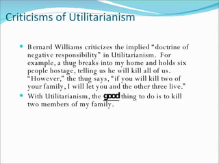 Criticisms of Utilitarianism Bernard Williams criticizes the implied “doctrine of negative responsibility” in Utilitarianism.  For example, a thug breaks into my home and holds six people hostage, telling us he will kill all of us. “However,” the thug says, “if you will kill two of your family, I will let you and the other three live.” With Utilitarianism, the  good  thing to do is to kill two members of my family.  
