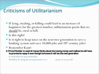 Criticisms of Utilitarianism If lying, stealing, or killing could lead to an increase of happiness for the greatest number, utilitarianism posits that we  should  lie, steal or kill.  Is this right? Is it right to heap taxes on the next two generation to save a banking system and save 10,000 jobs and 20 th  century jobs? Remember Kant? A Prime Minister in need of money thinks about borrowing money and realises he will have to promise to repay it even though he knows it will tax the next generation. Is such behavior universalisable? Would he be using the next generation as a:  means or as an end? 