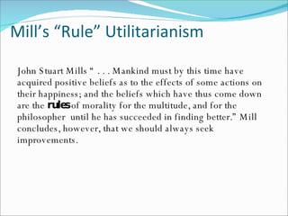 Mill’s “Rule” Utilitarianism John Stuart Mills “ . . . Mankind must by this time have acquired positive beliefs as to the effects of some actions on their happiness; and the beliefs which have thus come down are the  rules  of morality for the multitude, and for the philosopher  until he has succeeded in finding better.” Mill concludes, however, that we should always seek improvements. 