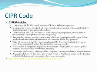 CIPR Code CIPR Principles 1. Members of the Chartered Institute of Public Relations agree to: Maintain the highest standards of professional endeavour, integrity, confidentiality, financial propriety and personal conduct; Deal honestly and fairly in business with employers, employees, clients, fellow professionals, other professions and the public;  Respect the customs, practices and codes of clients, employers, colleagues, fellow professionals and other professions in all countries where they practise; Take all reasonable care to ensure employment best practice including giving no cause for complaint of unfair discrimination on any grounds; Work within the legal and regulatory frameworks affecting the practice of public relations in all countries where they practise;  Encourage professional training and development among members of the profession; Respect and abide by this Code and related Notes of Guidance issued by the Institute of Public Relations and encourage others to do the same. http://www.cipr.co.uk/direct/membership.asp?v1=code   