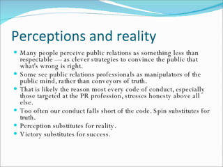Perceptions and reality Many people perceive public relations as something less than respectable — as clever strategies to convince the public that what's wrong is right.  Some see public relations professionals as manipulators of the public mind, rather than conveyors of truth. That is likely the reason most every code of conduct, especially those targeted at the PR profession, stresses honesty above all else.  Too often our conduct falls short of the code. Spin substitutes for truth.  Perception substitutes for reality.  Victory substitutes for success. 