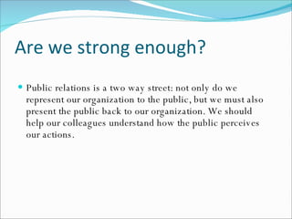 Are we strong enough? Public relations is a two way street: not only do we represent our organization to the public, but we must also present the public back to our organization. We should help our colleagues understand how the public perceives our actions.   