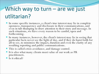 Which way to turn – are we just utlitarian? In some specific instances, a client's true interest may lie in complete openness, transparency and disclosure in their communications, and even in tub-thumping to draw attention to their story and message. In such situations, we have every reason to be candid, open and forthcoming.  In many instances, however, the client's interest may lie in seeing that particular facts never see the light of day, and if they do burst forth for all to see, to minimize the impact, duration and even the clarity of any resulting reporting and public communications.  This is called crisis avoidance, and damage control.  It is also what many clients most value of our work as PR practitioners. Is it ethical? 