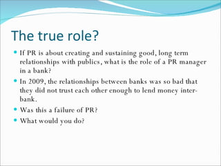 The true role? If PR is about creating and sustaining good, long term  relationships with publics, what is the role of a PR manager in a bank? In 2009, the relationships between banks was so bad that they did not trust each other enough to lend money inter-bank. Was this a failure of PR? What would you do? 