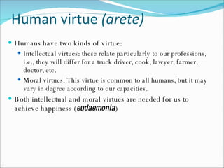 Human virtue  (arete) Humans have two kinds of virtue: Intellectual virtues: these relate particularly to our professions, i.e., they will differ for a truck driver, cook, lawyer, farmer, doctor, etc. Moral virtues: This virtue is common to all humans, but it may vary in degree according to our capacities. Both intellectual and moral virtues are needed for us to achieve happiness ( eudaemonia ) 