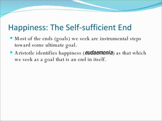 Happiness: The Self-sufficient End Most of the ends (goals) we seek are instrumental steps toward some ultimate goal. Aristotle identifies happiness ( eudaemonia ) as that which we seek as a goal that is an end in itself. 