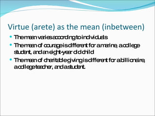 Virtue (arete) as the mean (inbetween) The mean varies according to individuals The mean of courage is different for a marine, a college student, and an eight-year old child The mean of charitable giving is different for a billionaire, a college teacher, and a student. 