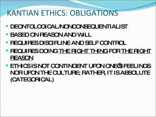 KANTIAN ETHICS: OBLIGATIONS DEONTOLOGICAL/NONCONSEQUENTIALIST BASED ON REASON AND WILL REQUIRES DISCIPLINE AND SELF CONTROL REQUIRES DOING  THE RIGHT THING  FOR  THE RIGHT REASON ETHICS IS NOT CONTINGENT UPON ONE’S FEELINGS NOR UPON THE CULTURE; RATHER, IT IS ABSOLUTE (CATEGORICAL) 