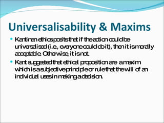 Universalisability & Maxims Kantinan ethics posits that if the action could be universalised (i.e., everyone could do it), then it is morally acceptable. Otherwise, it is not. Kant suggested that ethical proposition are  a maxim which is a subjective principle or rule that the will of an individual uses in making a decision. 