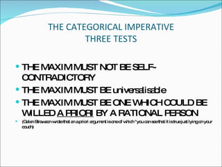 THE CATEGORICAL IMPERATIVE THREE TESTS THE MAXIM MUST NOT BE SELF-CONTRADICTORY THE MAXIM MUST BE universalisable THE MAXIM MUST BE ONE WHICH COULD BE WILLED  A PRIORI  BY A RATIONAL PERSON ( Galen Strawson wrote that an a priori argument is one of which "you can see that it is true just lying on your couch) 