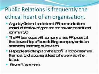 Public Relations is frequently the ethical heart of an organisation.  Arguably “internal and external PR communications control of the flow of good and bad news to the staff and community” The PR team copes with company crises. PR pros sit at the elbows of top officers drafting a company's mission statements, its strategies, its vision. PR people are often put on the spot — if not to determine the morality of a course, at least to help envision the fallout.  Steven R. Van Hook. 