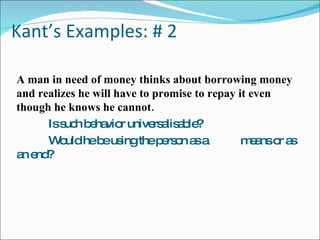 Kant’s Examples: # 2 A man in need of money thinks about borrowing money and realizes he will have to promise to repay it even though he knows he cannot. Is such behavior universalisable? Would he be using the person as a  means or as an end? 