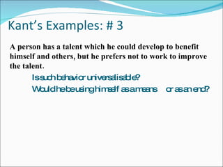 Kant’s Examples: # 3 A person has a talent which he could develop to benefit himself and others, but he prefers not to work to improve the talent. Is such behavior universalisable? Would he be using himself as a means  or as an end? 