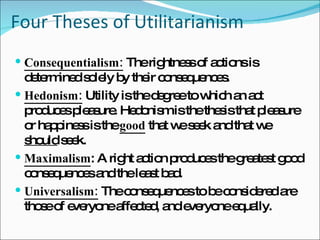 Four Theses of Utilitarianism Consequentialism:  The rightness of actions is determined solely by their consequences. Hedonism:  Utility is the degree to which an act produces pleasure. Hedonism is the thesis that pleasure or happiness is the  good  that we seek and that we  should  seek. Maximalism : A right action produces the greatest good consequences and the least bad. Universalism:  The consequences to be considered are those of everyone affected, and everyone equally. 