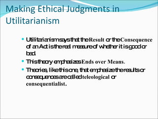 Making Ethical Judgments in Utilitarianism Utilitarianism says that the  Result  or the  Consequence  of an Act is the real measure of whether it is good or bad. This theory emphasizes  Ends over Means. Theories, like this one, that emphasize the results or consequences are called  teleological  or  consequentialist . 