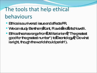 The tools that help ethical behaviours Ethics is a universal issue and affects PR. We can study Bentham, Kant, R awls and Machiavelli. Ethics theories range from Utilitarianism ("The greatest good for the greatest number") to Deontology ("Do what is right, though the world should perish"). 